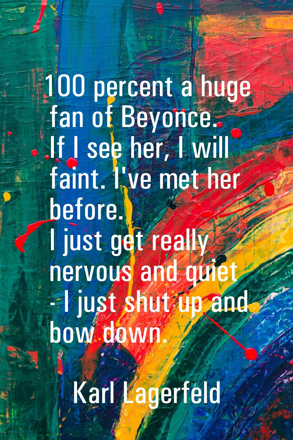 100 percent a huge fan of Beyonce. If I see her, I will faint. I've met her before. I just get real