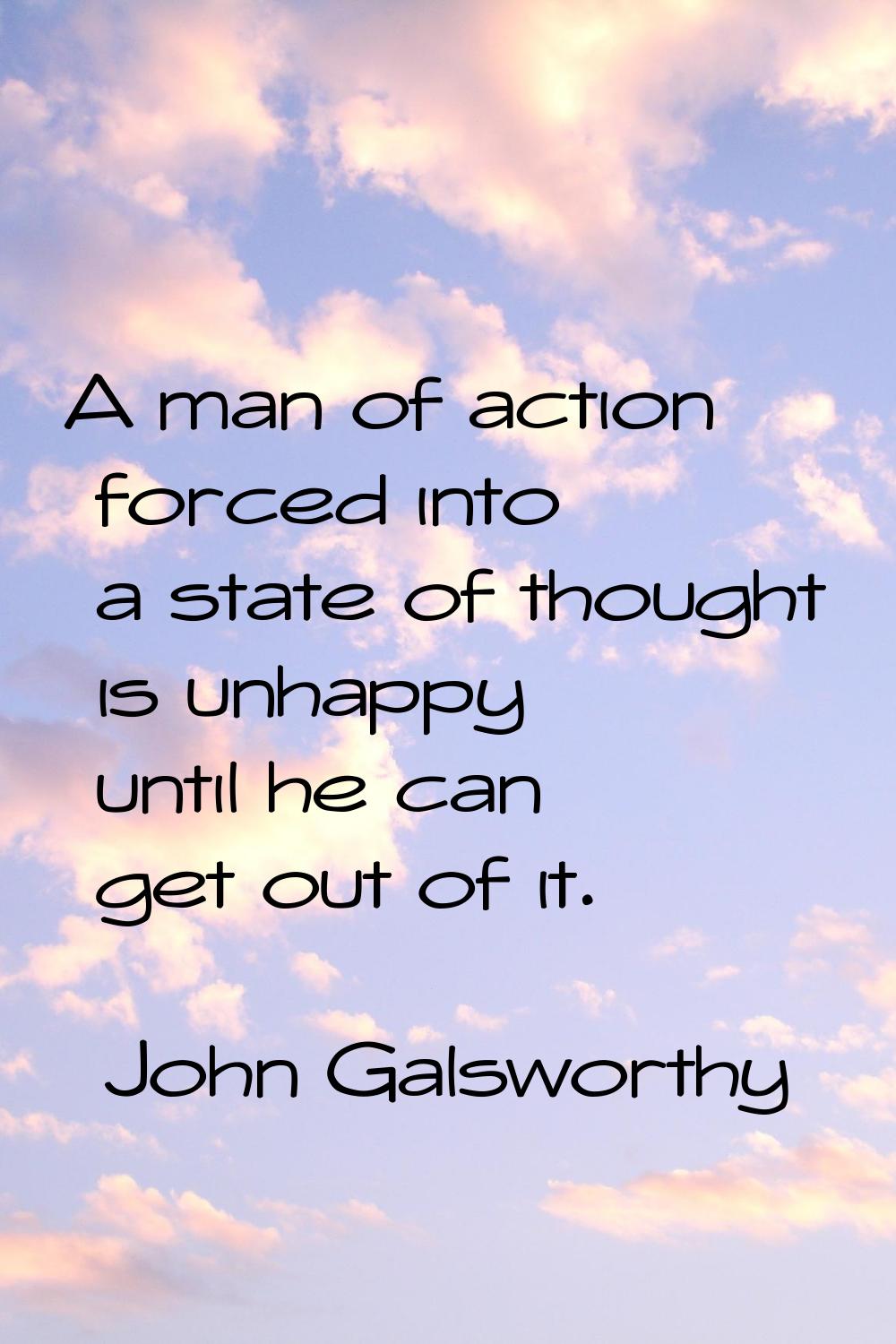 A man of action forced into a state of thought is unhappy until he can get out of it.