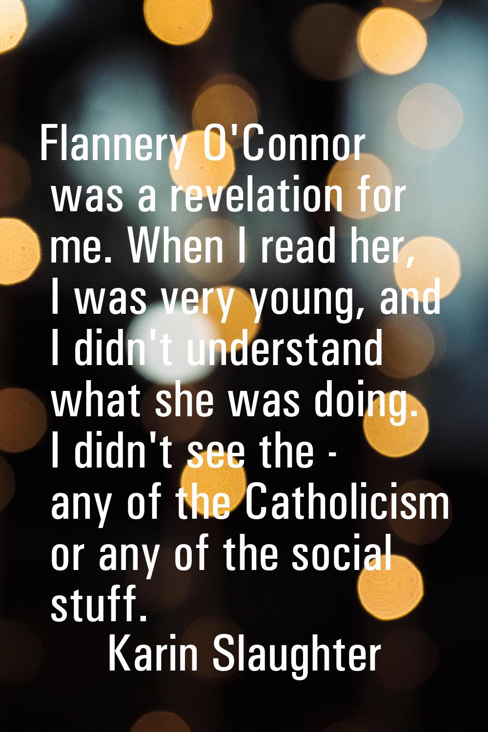 Flannery O'Connor was a revelation for me. When I read her, I was very young, and I didn't understa