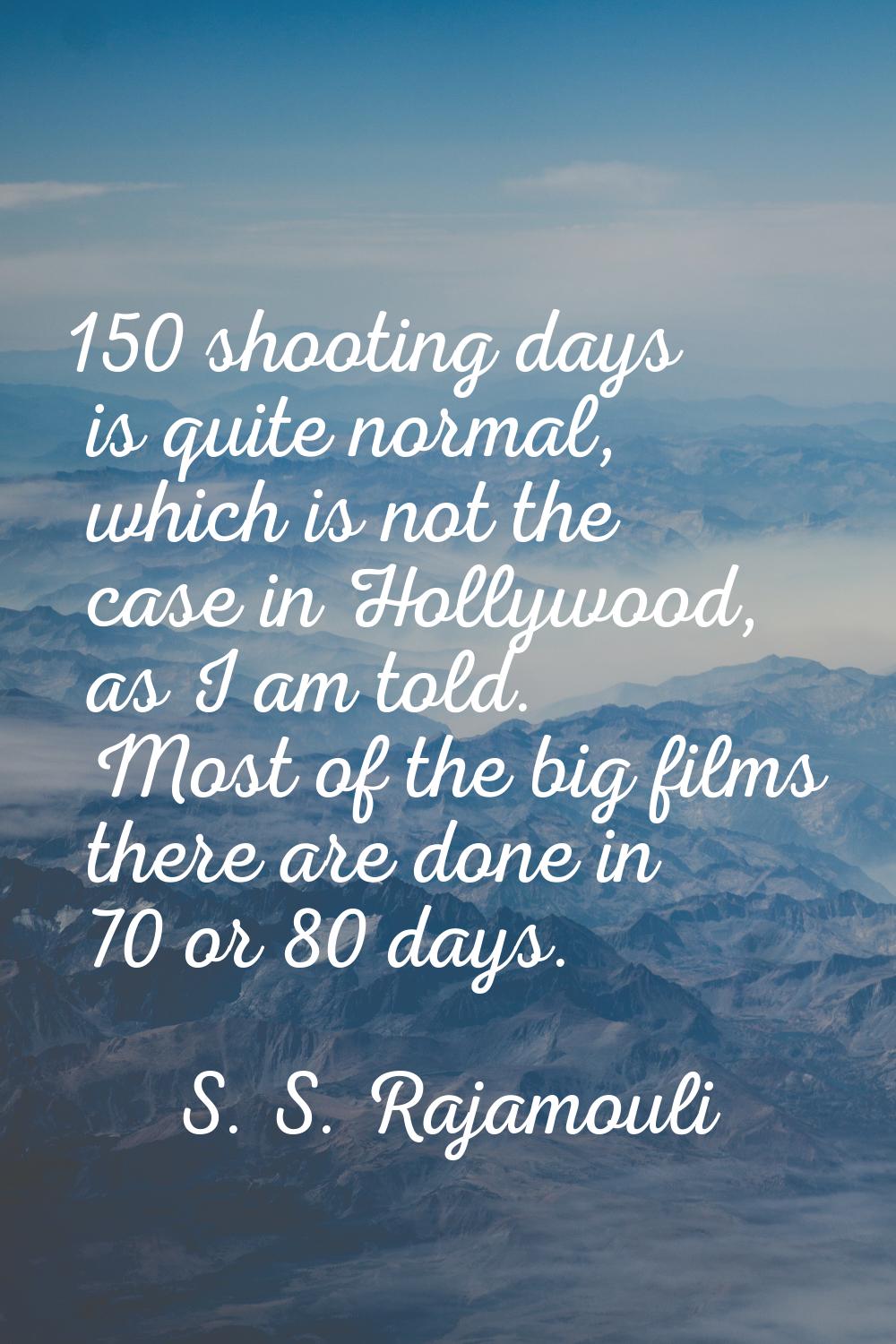 150 shooting days is quite normal, which is not the case in Hollywood, as I am told. Most of the bi