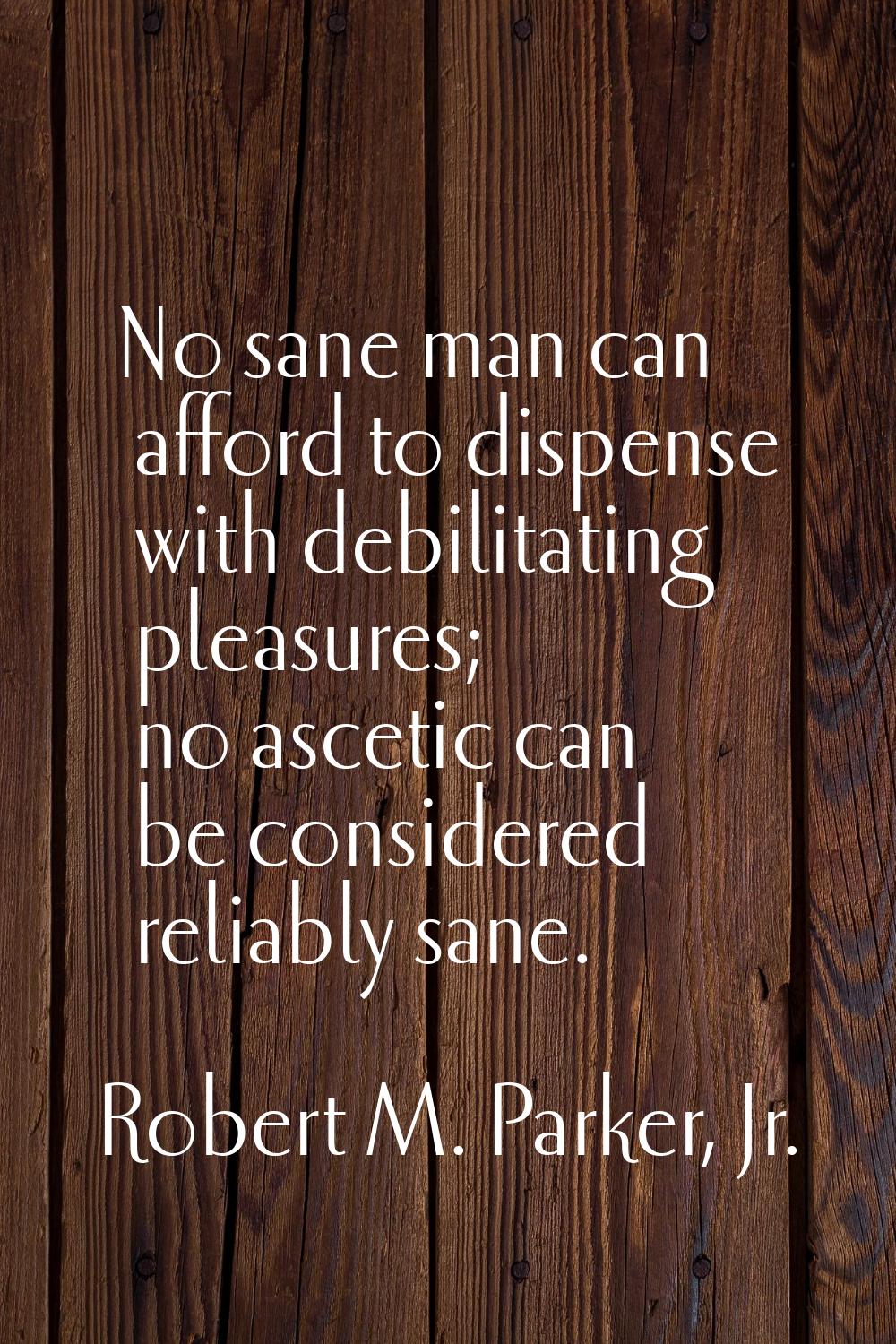 No sane man can afford to dispense with debilitating pleasures; no ascetic can be considered reliab