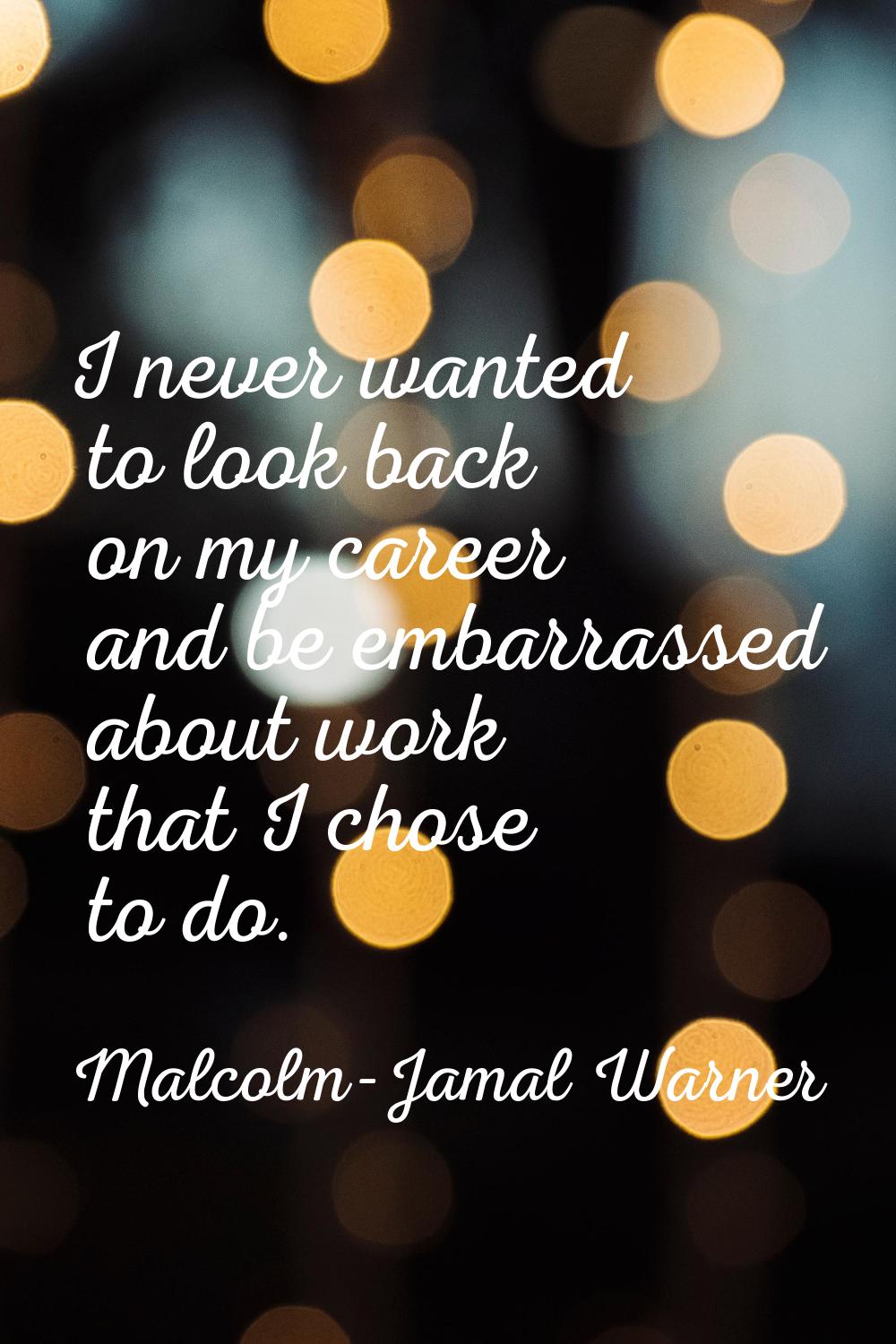 I never wanted to look back on my career and be embarrassed about work that I chose to do.