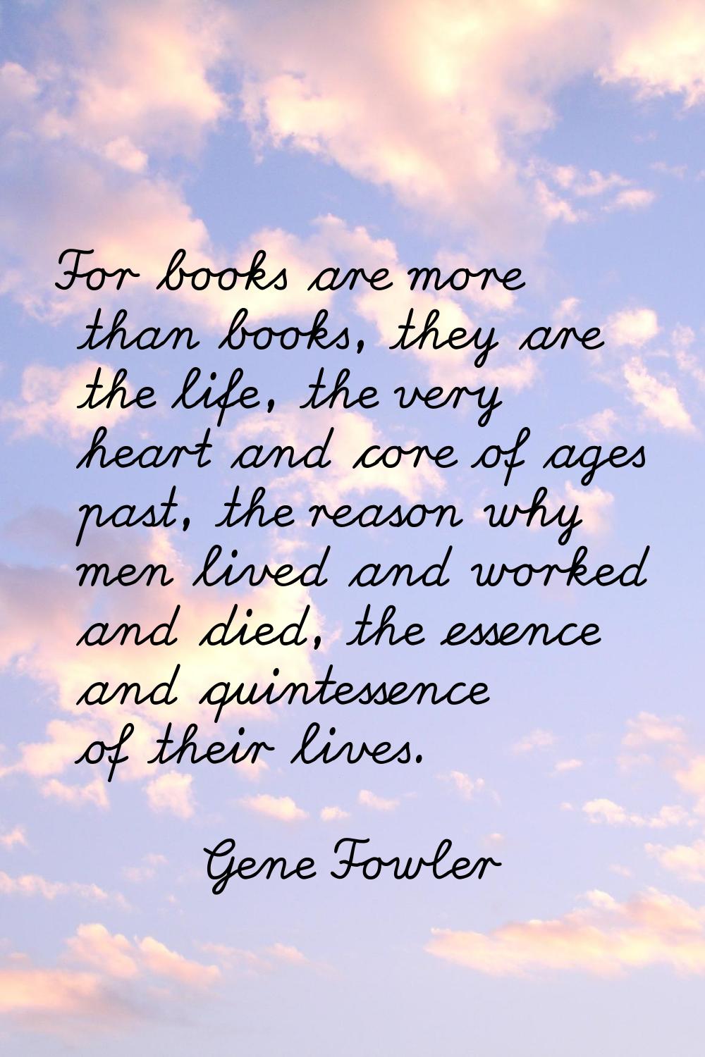 For books are more than books, they are the life, the very heart and core of ages past, the reason 