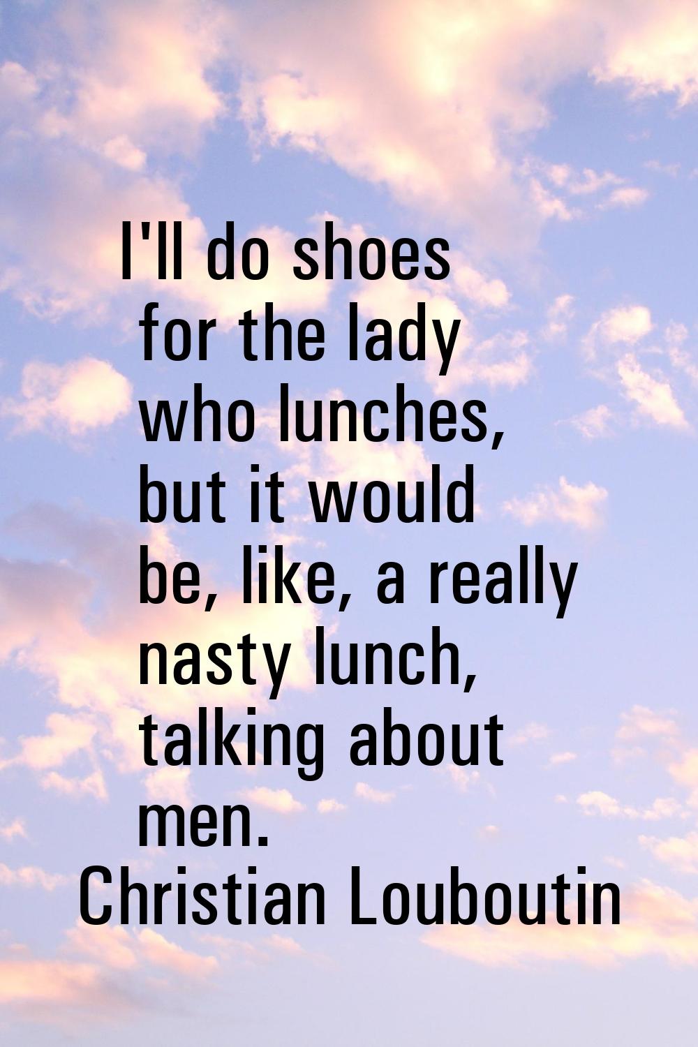 I'll do shoes for the lady who lunches, but it would be, like, a really nasty lunch, talking about 