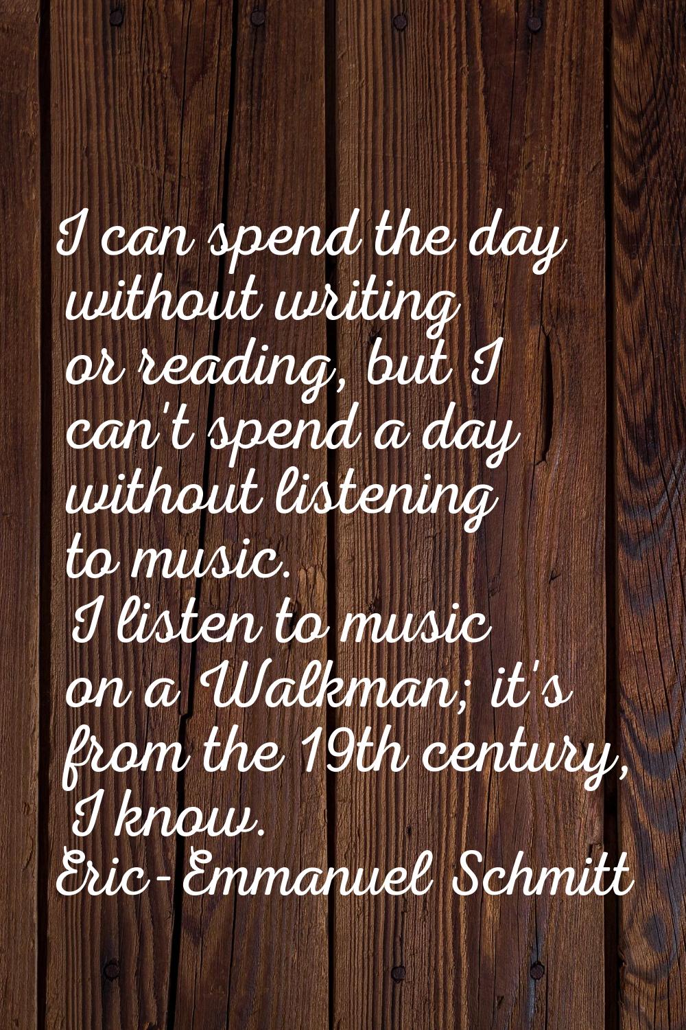 I can spend the day without writing or reading, but I can't spend a day without listening to music.