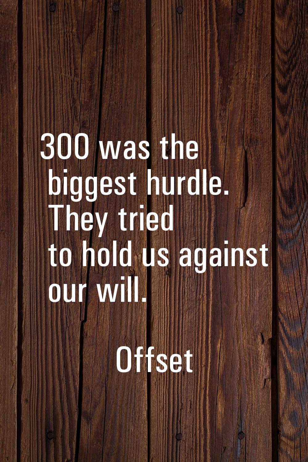 300 was the biggest hurdle. They tried to hold us against our will.