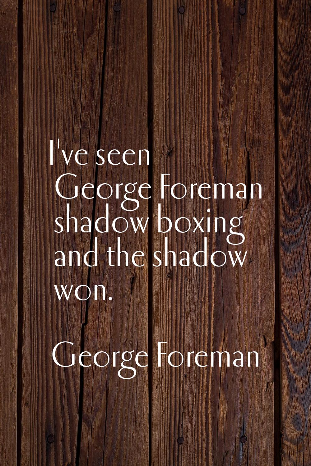 I've seen George Foreman shadow boxing and the shadow won.