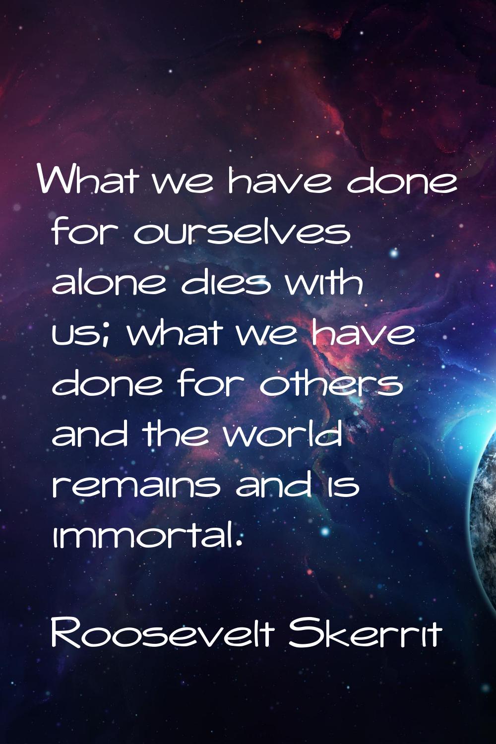 What we have done for ourselves alone dies with us; what we have done for others and the world rema