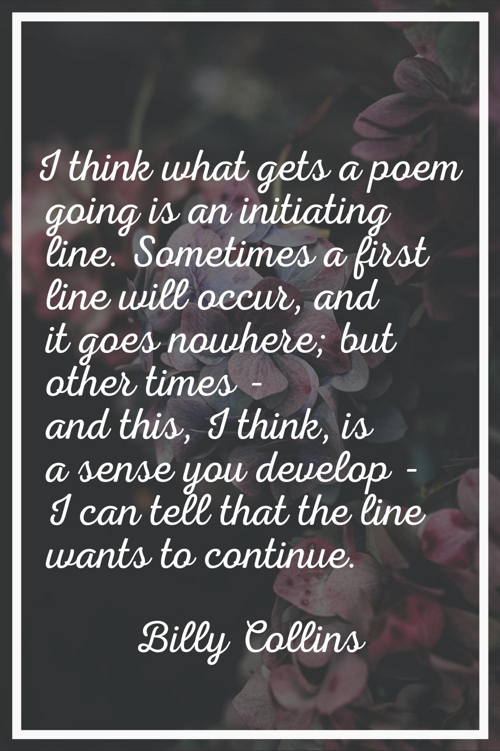I think what gets a poem going is an initiating line. Sometimes a first line will occur, and it goe