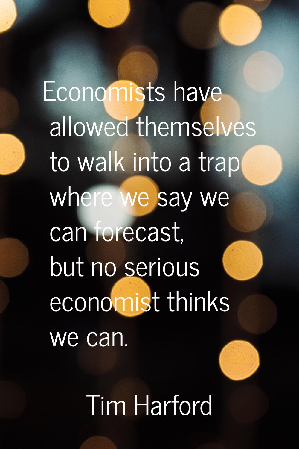 Economists have allowed themselves to walk into a trap where we say we can forecast, but no serious