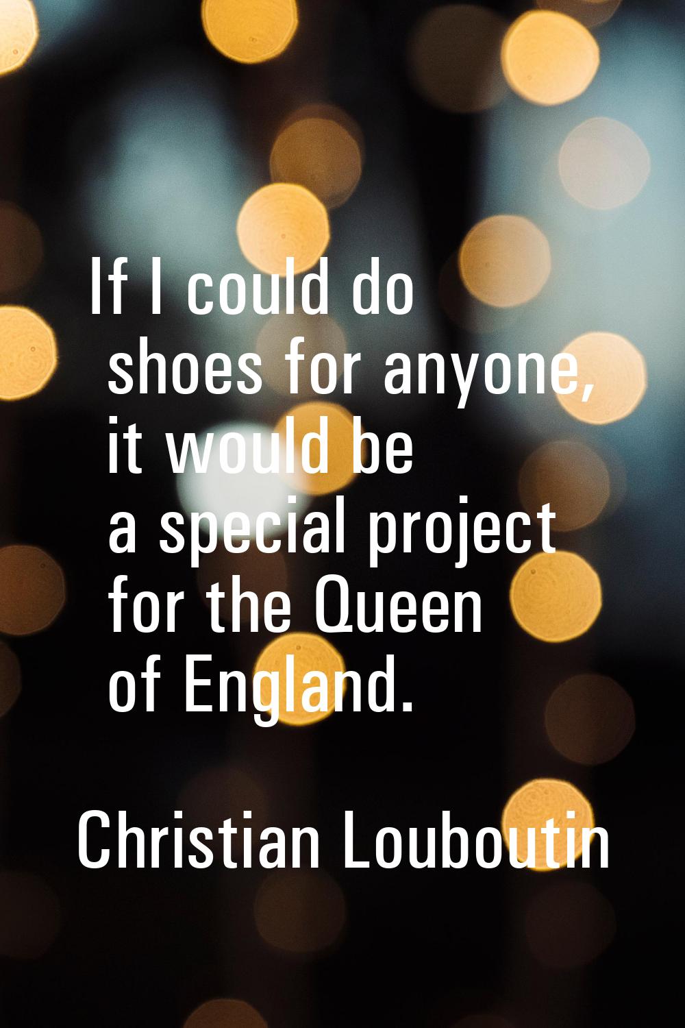 If I could do shoes for anyone, it would be a special project for the Queen of England.
