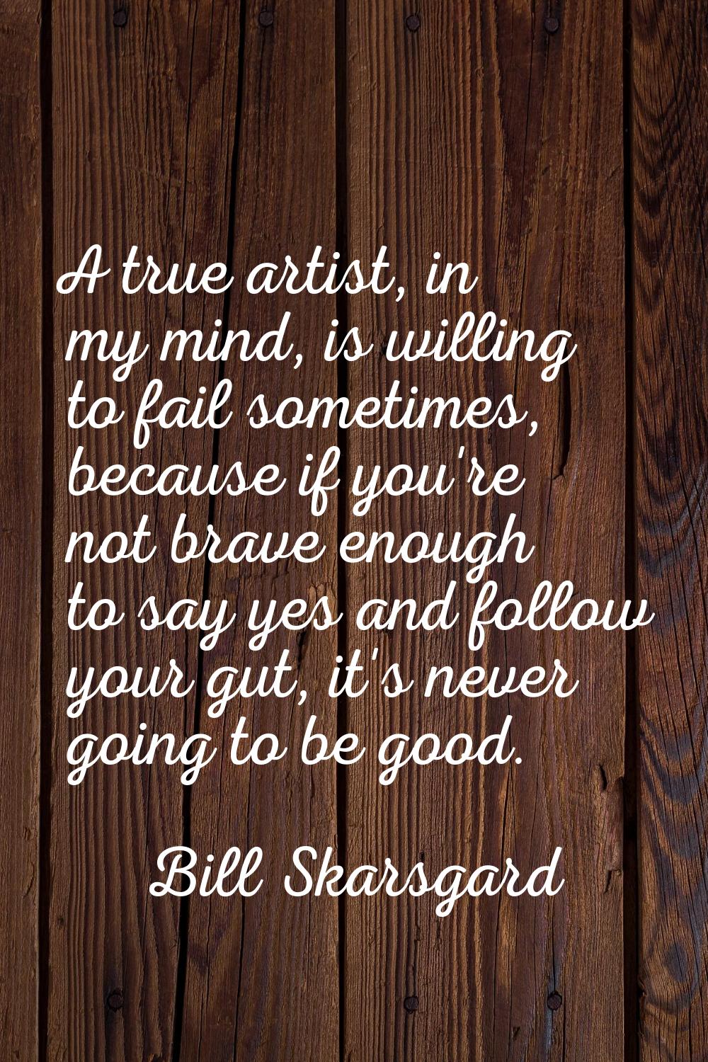 A true artist, in my mind, is willing to fail sometimes, because if you're not brave enough to say 