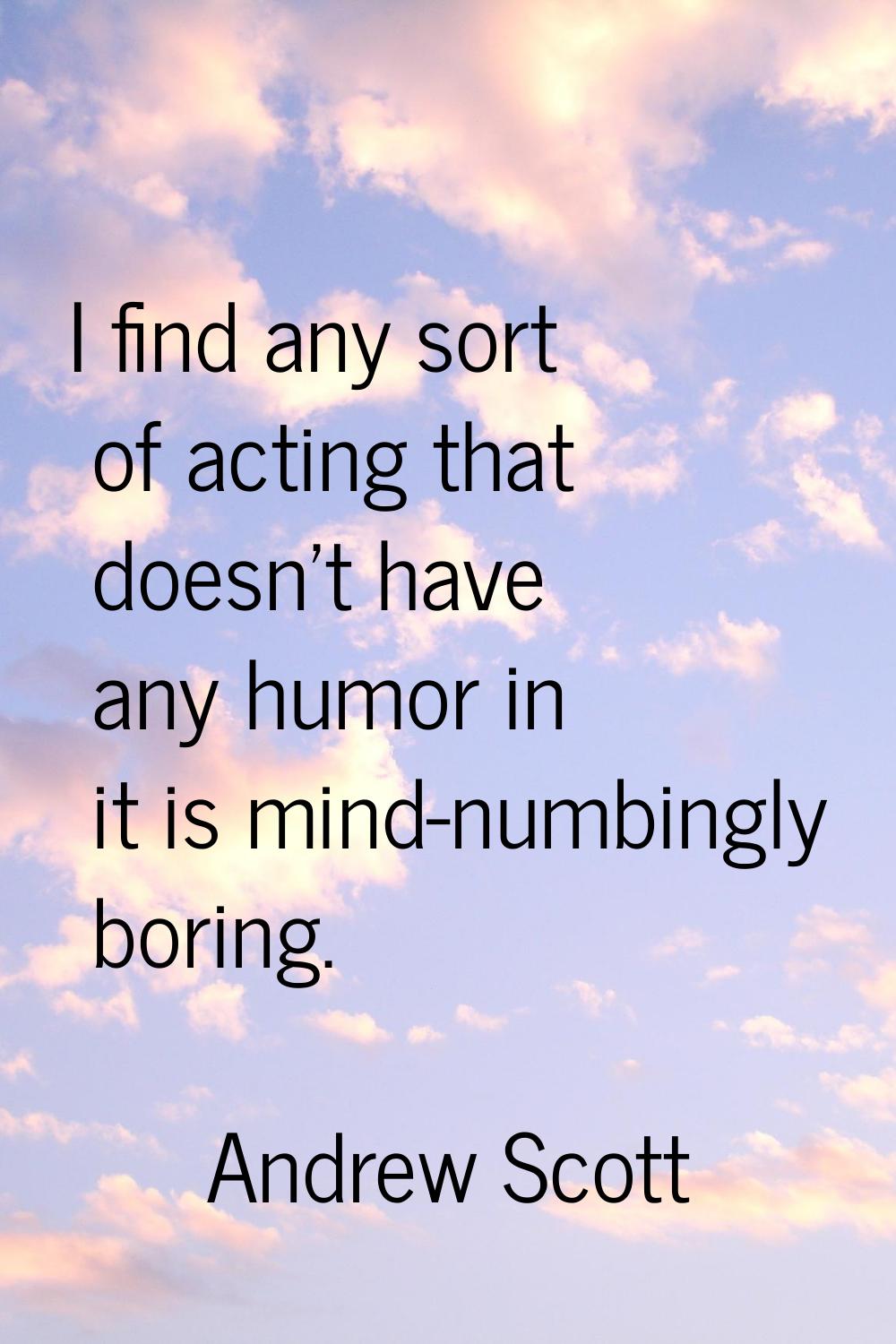 I find any sort of acting that doesn't have any humor in it is mind-numbingly boring.