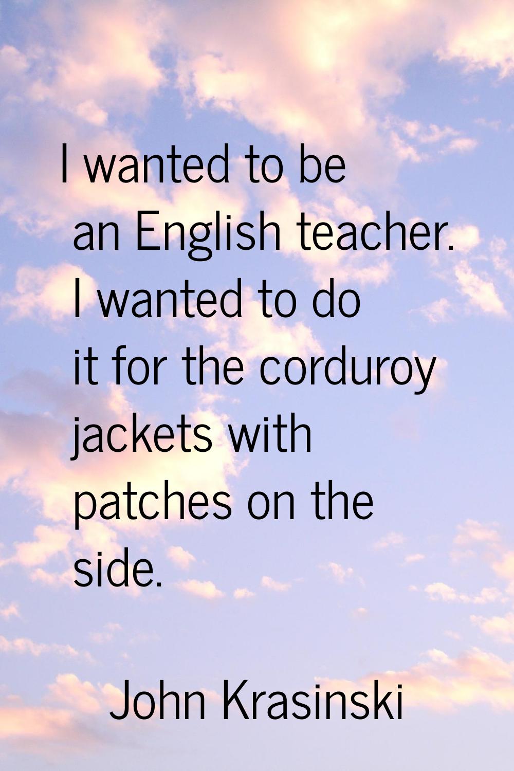 I wanted to be an English teacher. I wanted to do it for the corduroy jackets with patches on the s