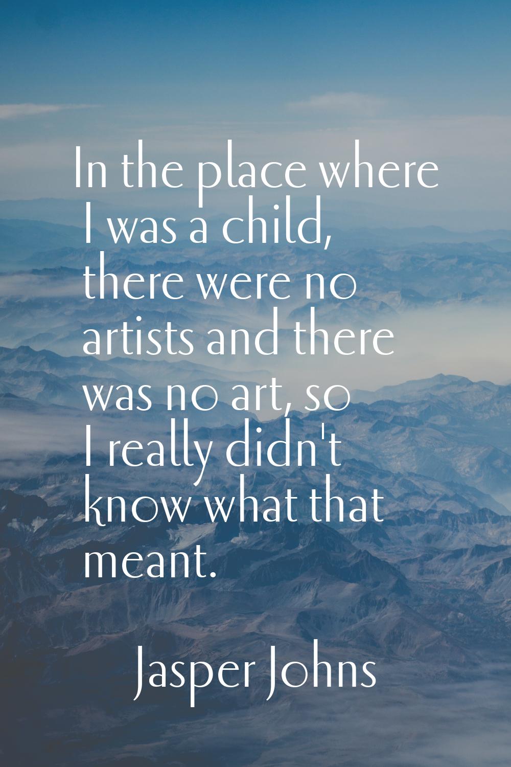 In the place where I was a child, there were no artists and there was no art, so I really didn't kn
