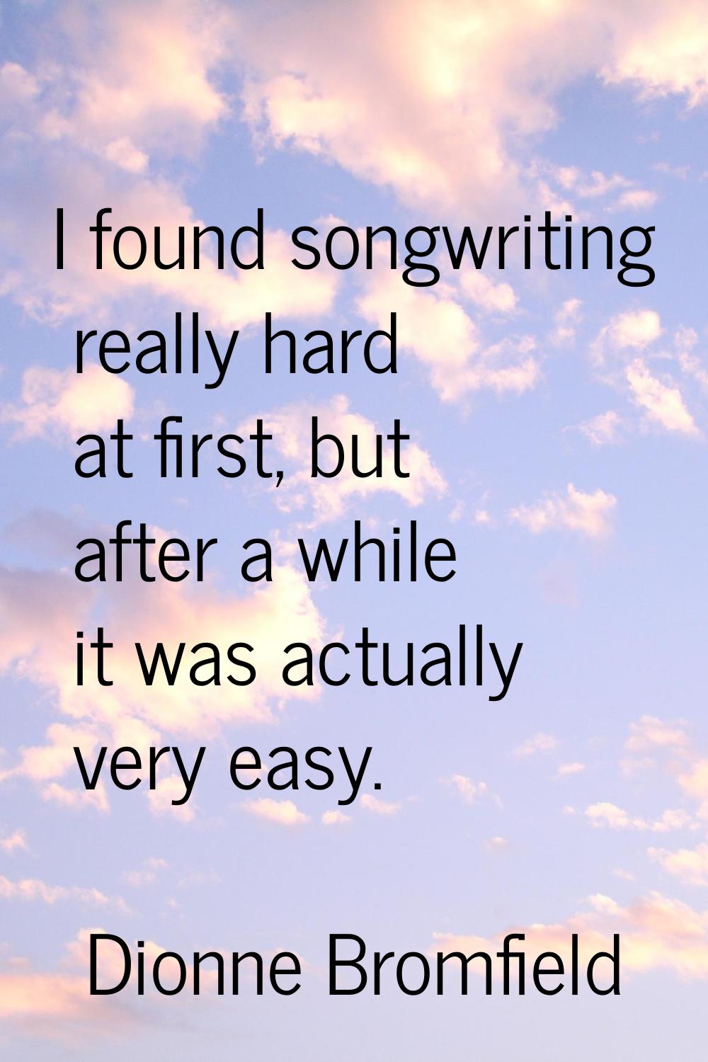 I found songwriting really hard at first, but after a while it was actually very easy.