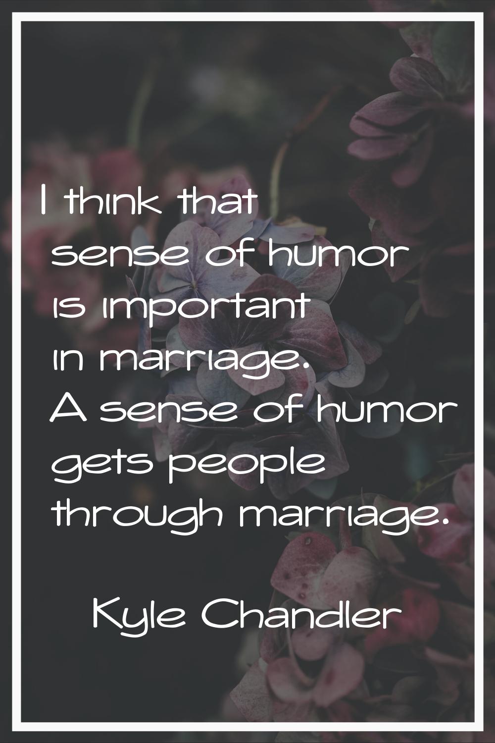 I think that sense of humor is important in marriage. A sense of humor gets people through marriage