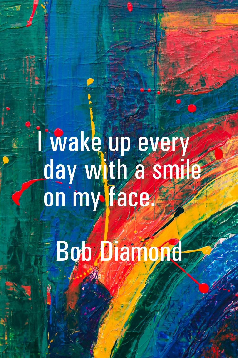 I wake up every day with a smile on my face.