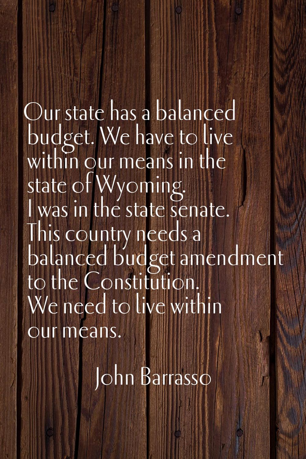 Our state has a balanced budget. We have to live within our means in the state of Wyoming. I was in