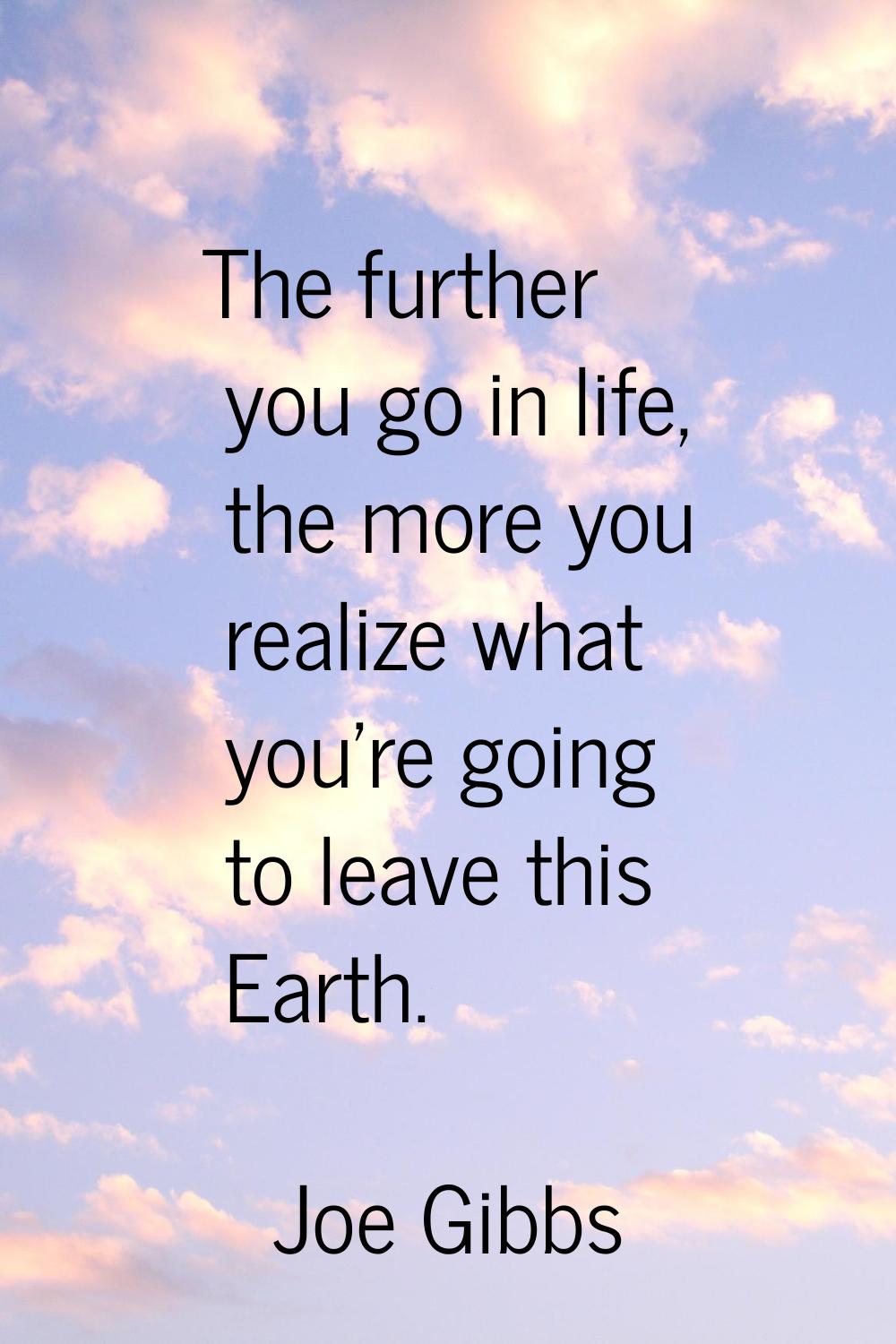 The further you go in life, the more you realize what you're going to leave this Earth.
