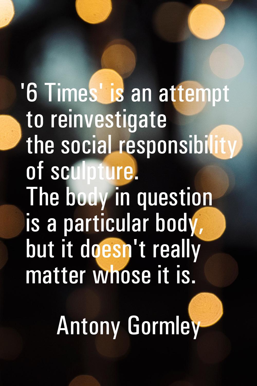 '6 Times' is an attempt to reinvestigate the social responsibility of sculpture. The body in questi