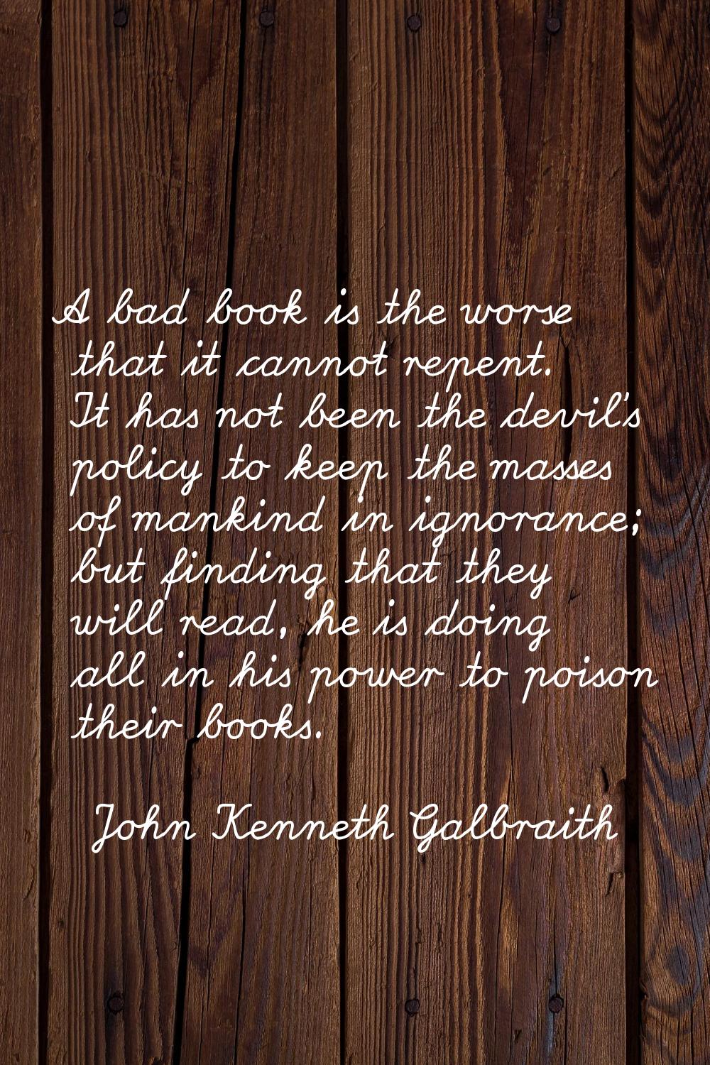 A bad book is the worse that it cannot repent. It has not been the devil's policy to keep the masse