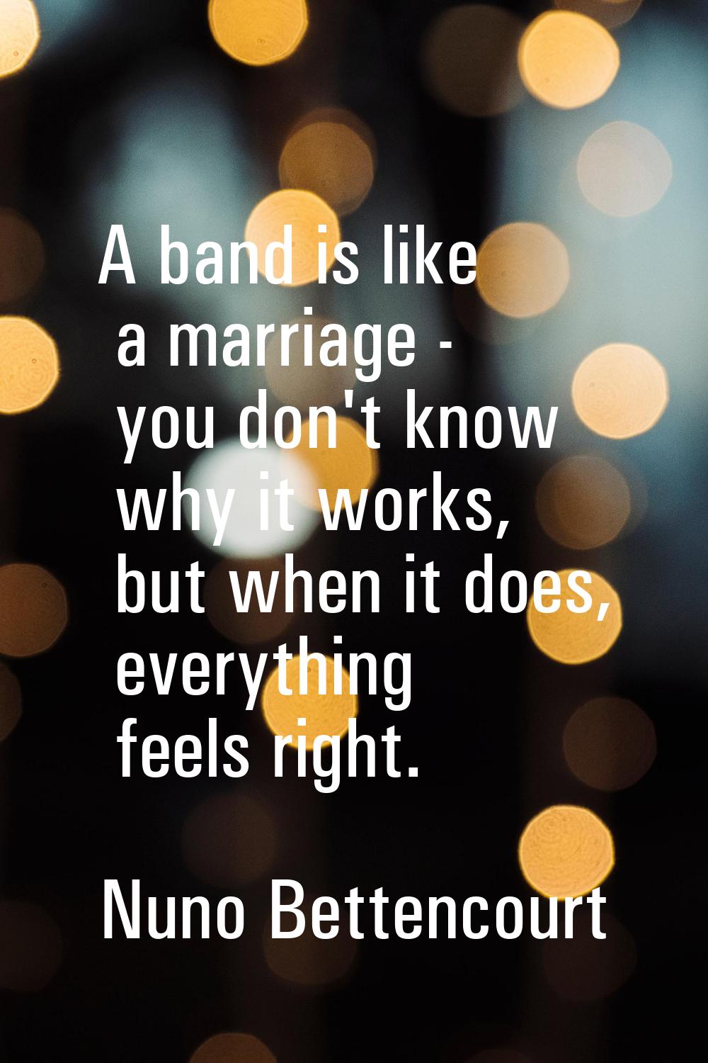 A band is like a marriage - you don't know why it works, but when it does, everything feels right.