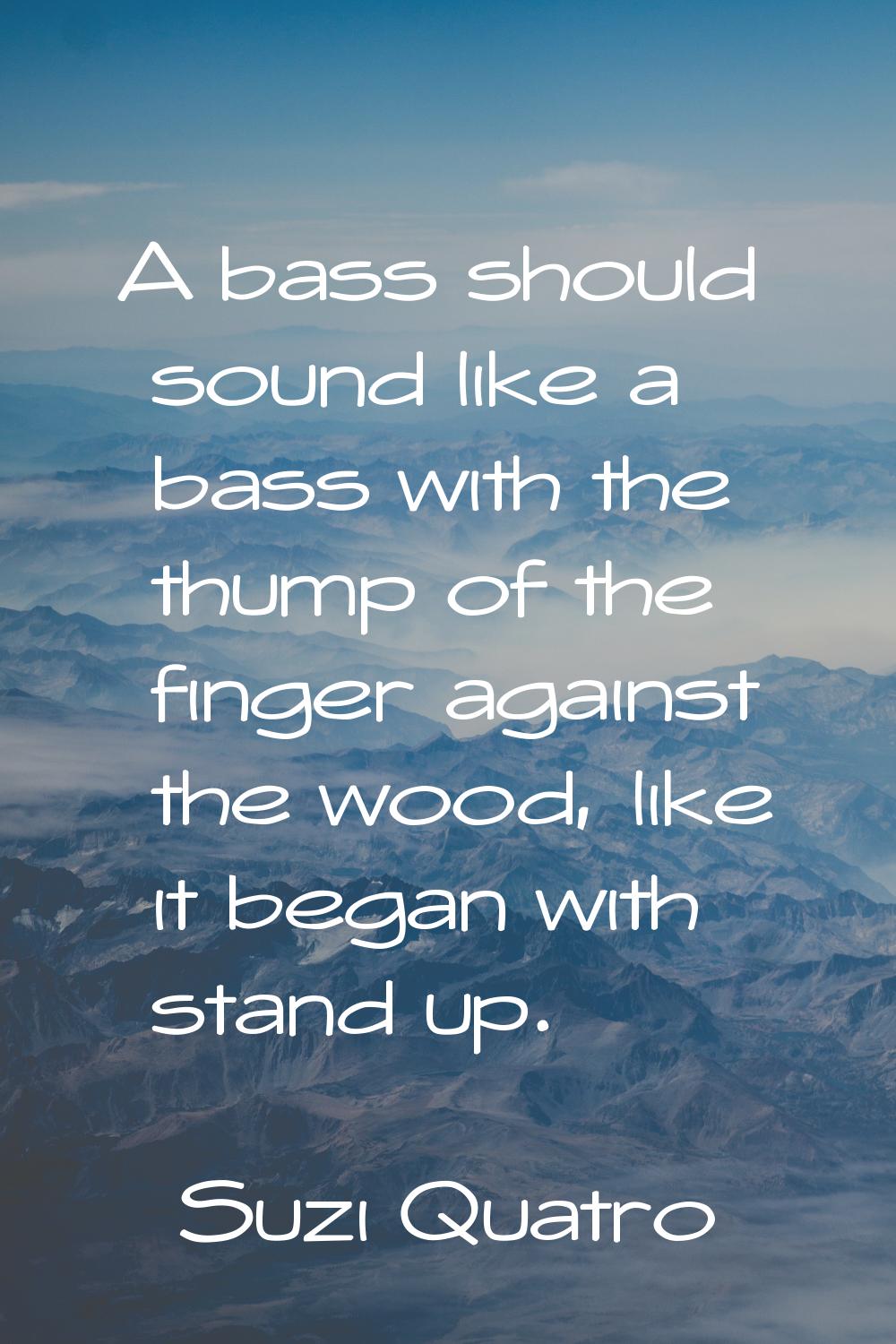 A bass should sound like a bass with the thump of the finger against the wood, like it began with s