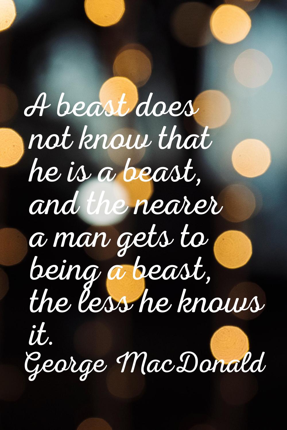 A beast does not know that he is a beast, and the nearer a man gets to being a beast, the less he k