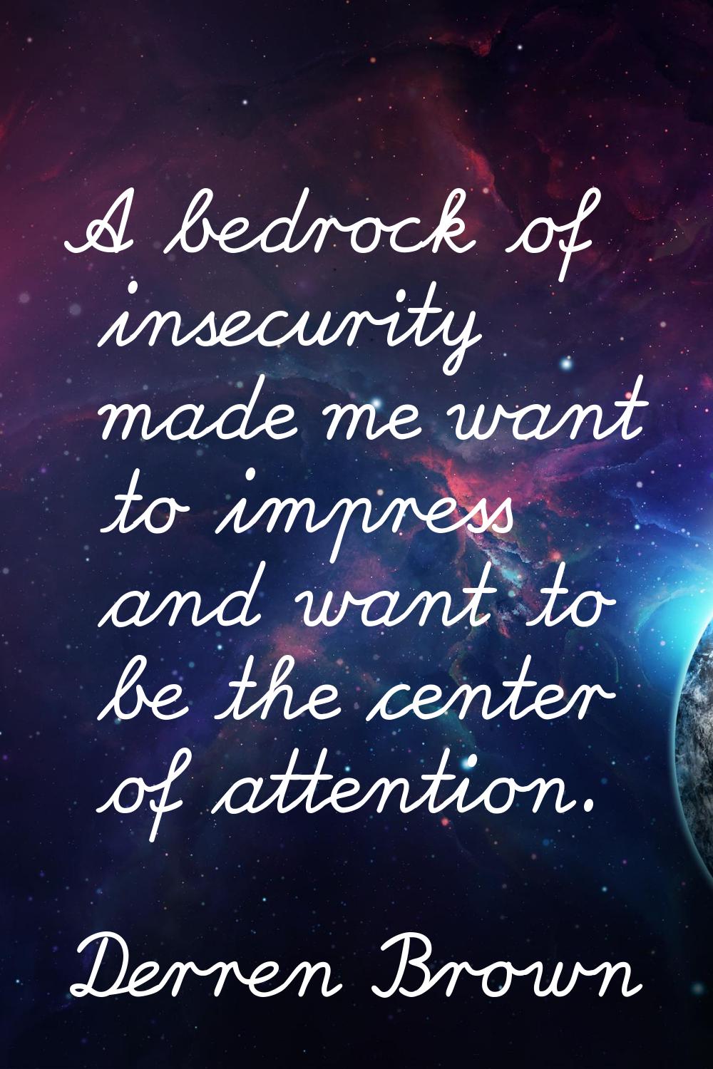 A bedrock of insecurity made me want to impress and want to be the center of attention.