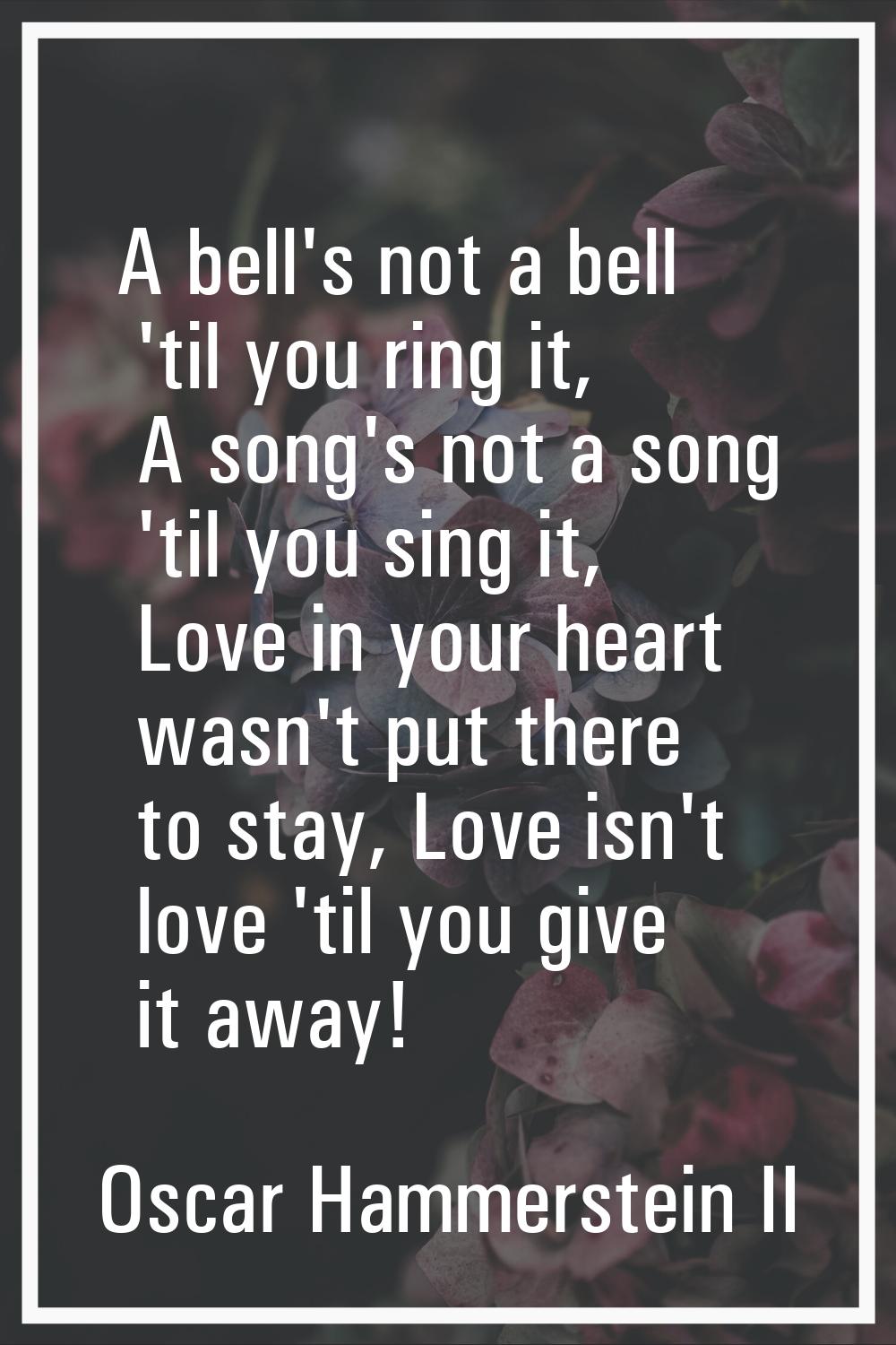 A bell's not a bell 'til you ring it, A song's not a song 'til you sing it, Love in your heart wasn