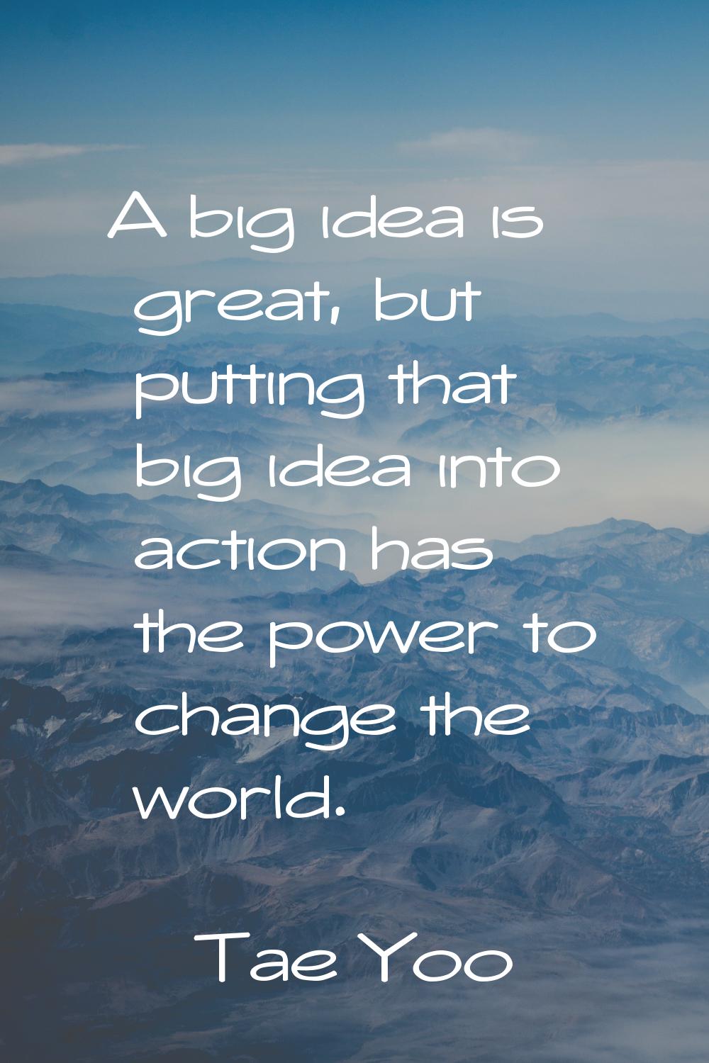 A big idea is great, but putting that big idea into action has the power to change the world.