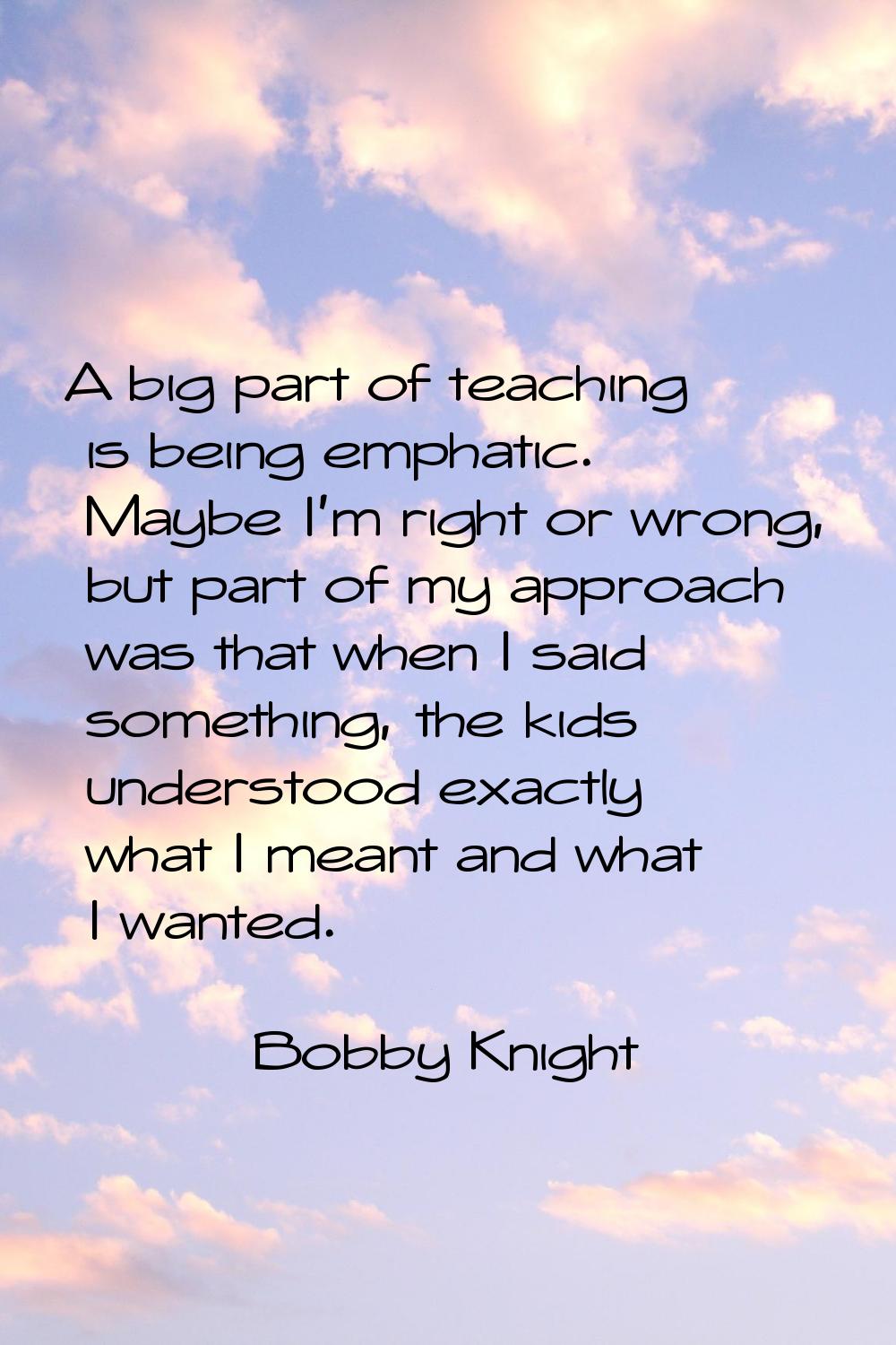 A big part of teaching is being emphatic. Maybe I'm right or wrong, but part of my approach was tha