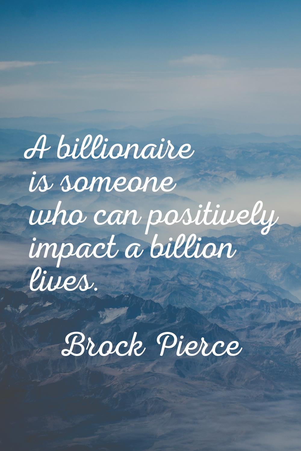 A billionaire is someone who can positively impact a billion lives.