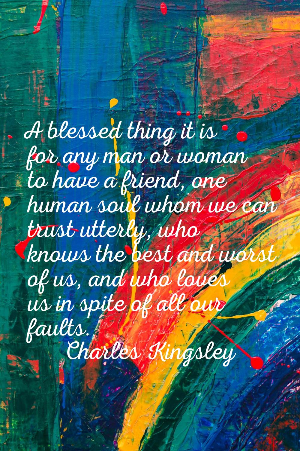 A blessed thing it is for any man or woman to have a friend, one human soul whom we can trust utter