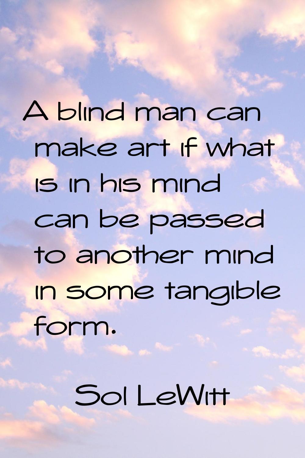 A blind man can make art if what is in his mind can be passed to another mind in some tangible form