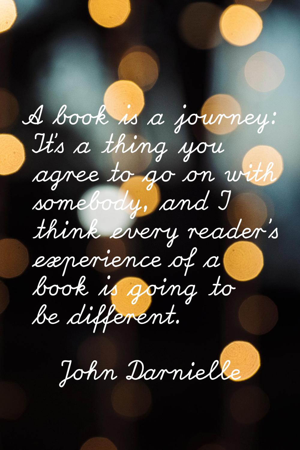 A book is a journey: It's a thing you agree to go on with somebody, and I think every reader's expe