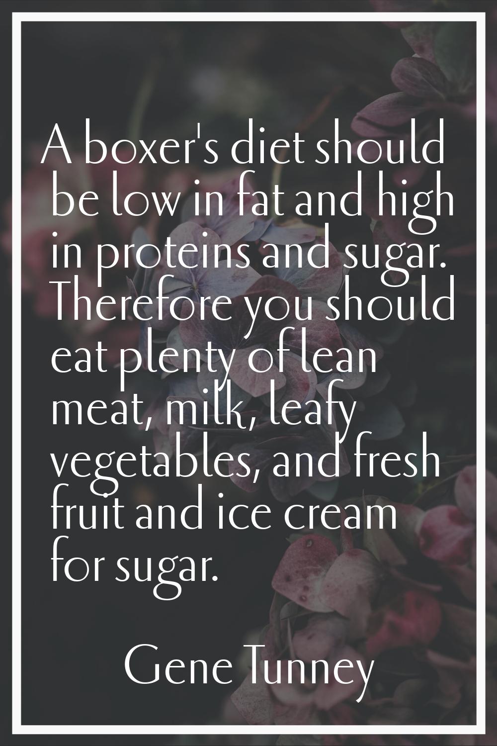A boxer's diet should be low in fat and high in proteins and sugar. Therefore you should eat plenty