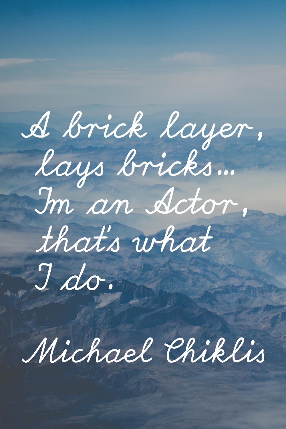 A brick layer, lays bricks... I'm an Actor, that's what I do.