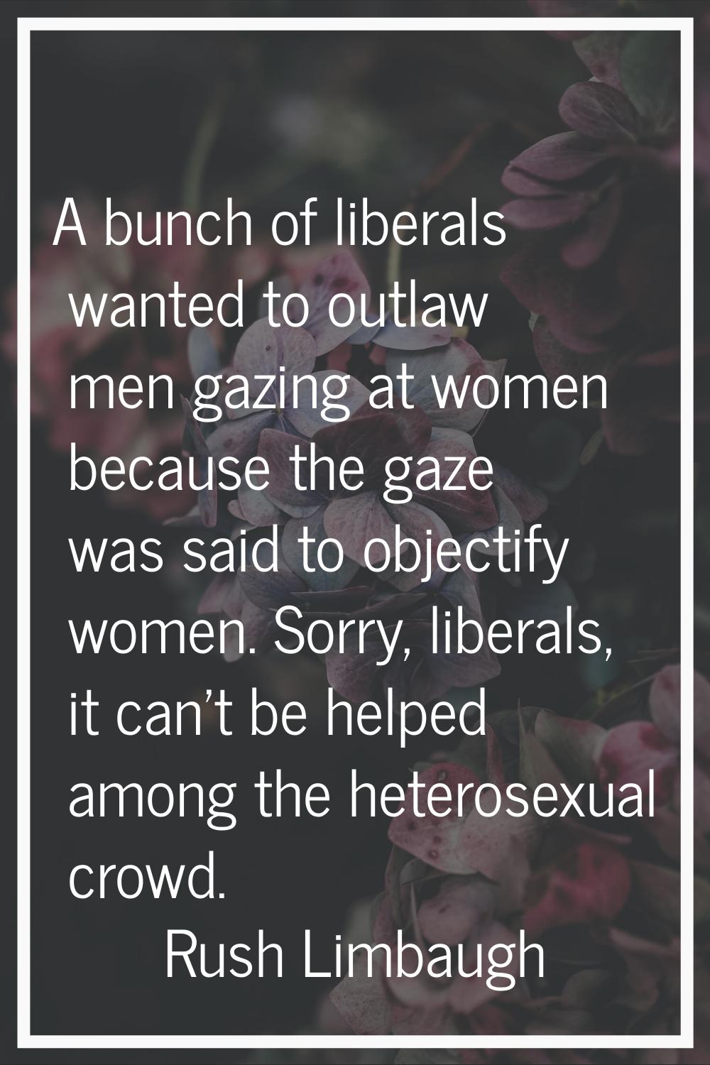 A bunch of liberals wanted to outlaw men gazing at women because the gaze was said to objectify wom