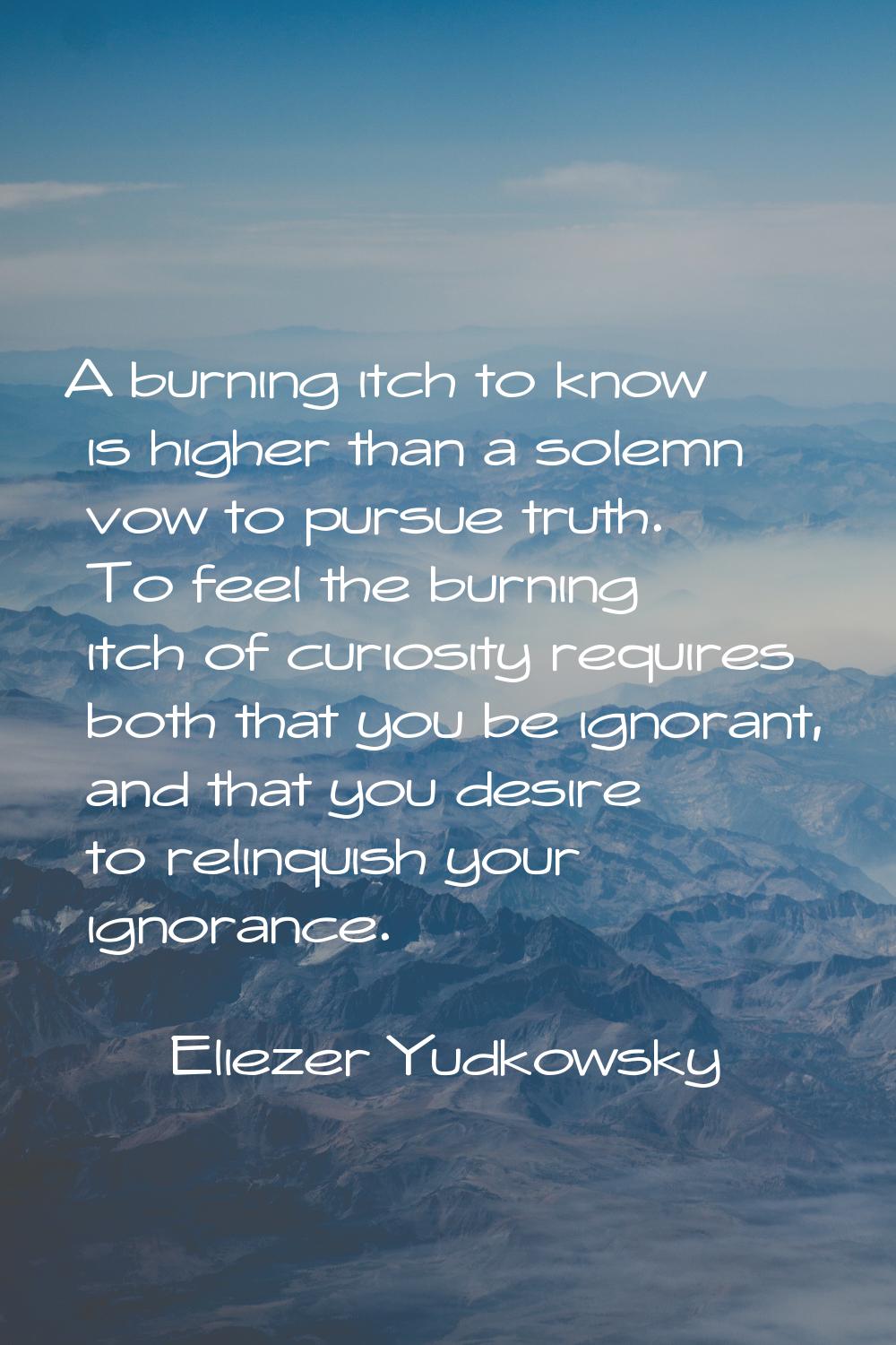 A burning itch to know is higher than a solemn vow to pursue truth. To feel the burning itch of cur