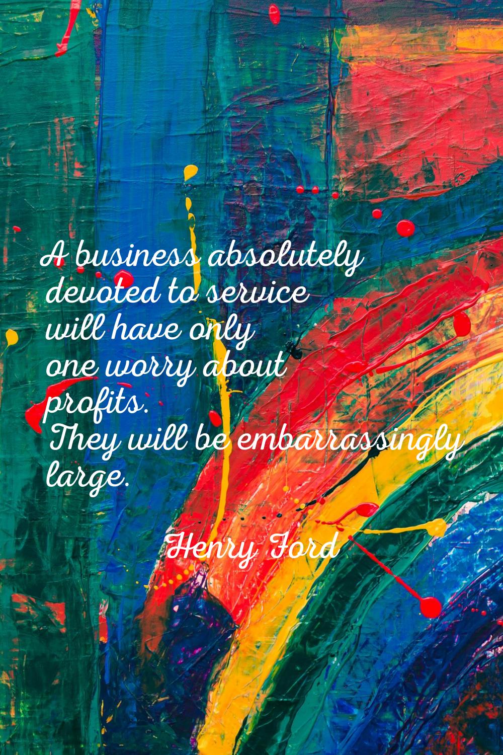 A business absolutely devoted to service will have only one worry about profits. They will be embar