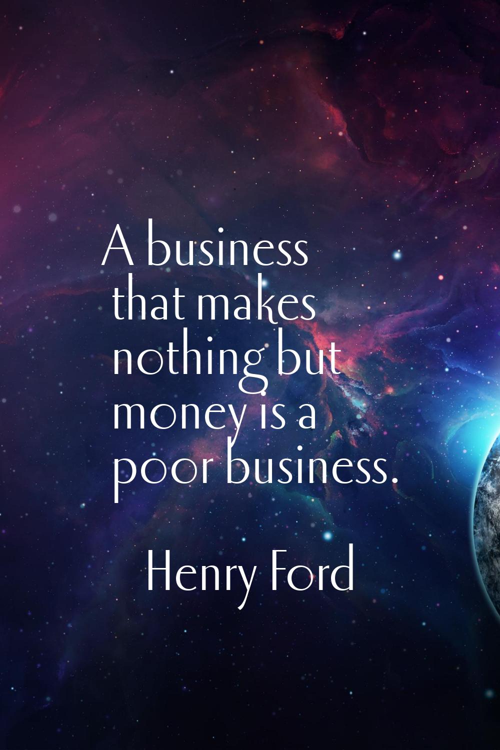 A business that makes nothing but money is a poor business.