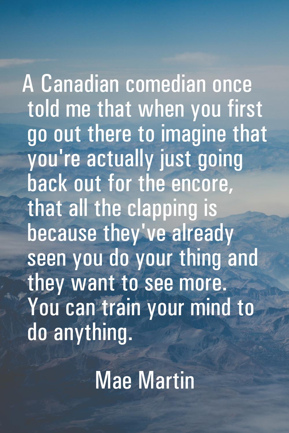 A Canadian comedian once told me that when you first go out there to imagine that you're actually j