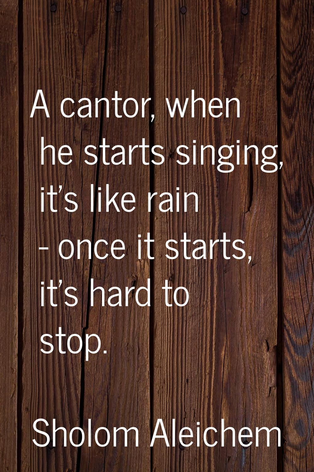 A cantor, when he starts singing, it's like rain - once it starts, it's hard to stop.