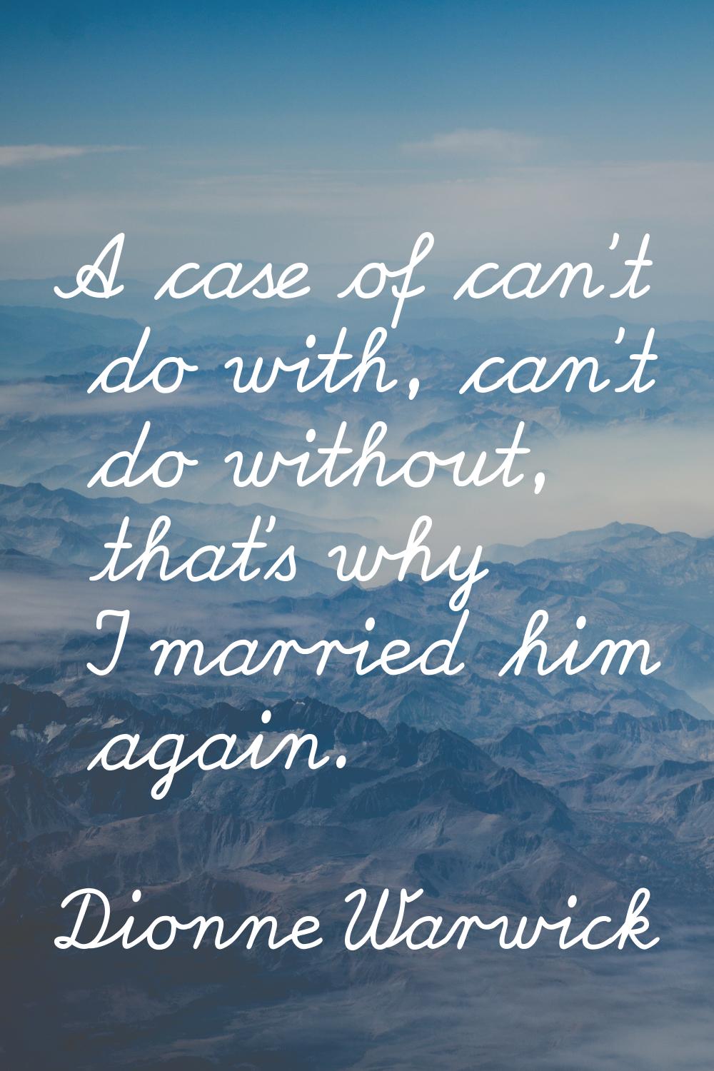 A case of can't do with, can't do without, that's why I married him again.
