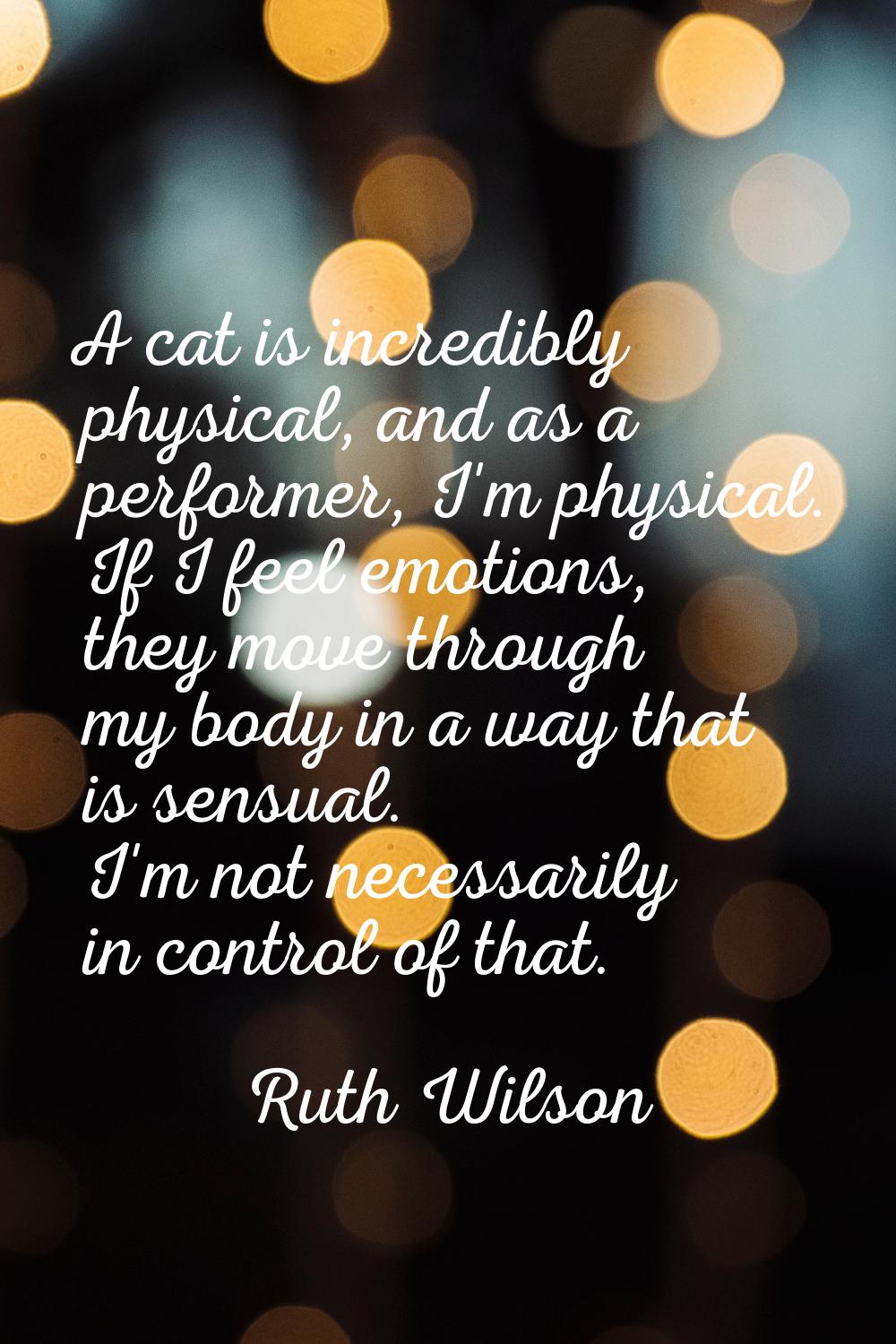 A cat is incredibly physical, and as a performer, I'm physical. If I feel emotions, they move throu