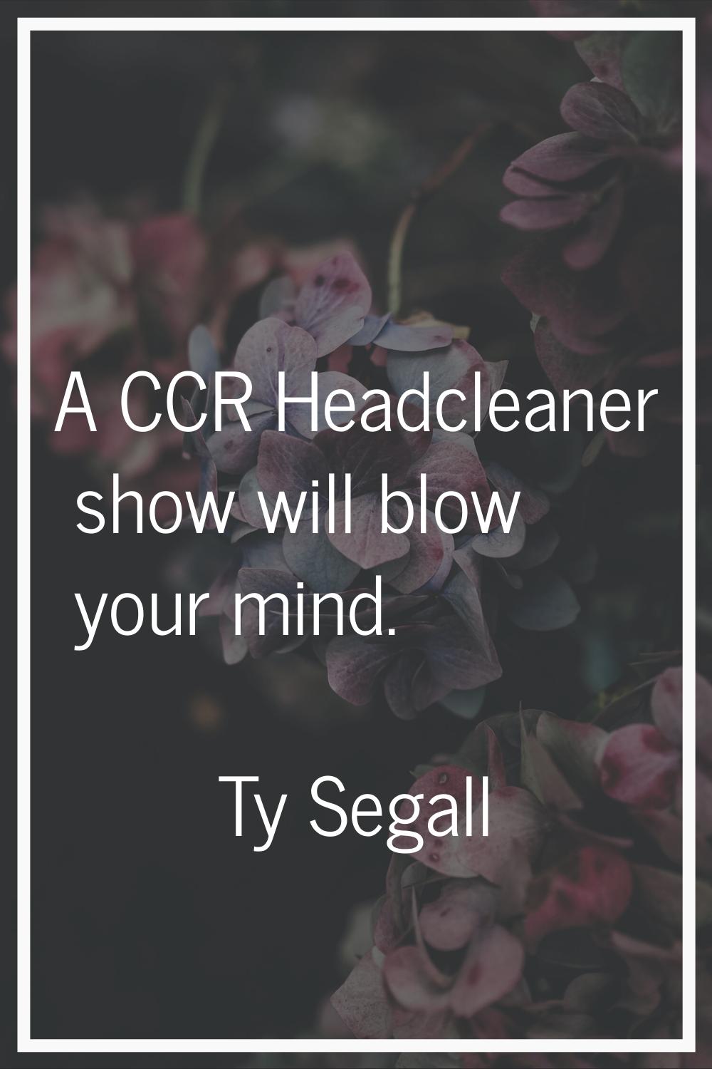 A CCR Headcleaner show will blow your mind.