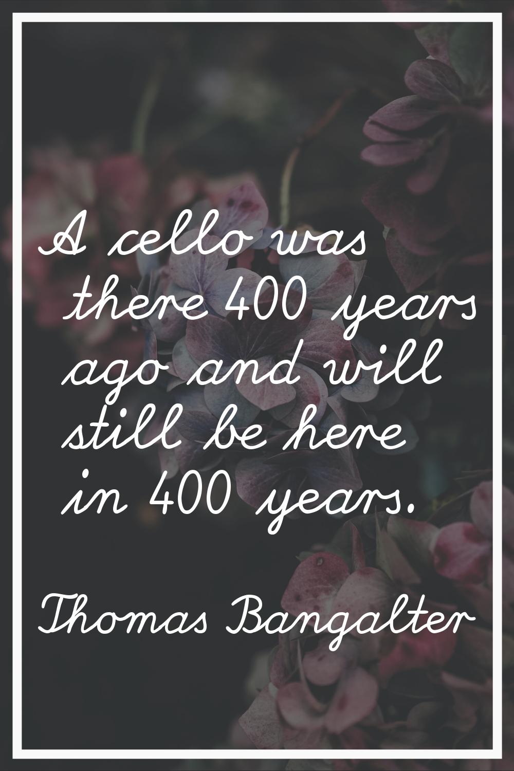 A cello was there 400 years ago and will still be here in 400 years.