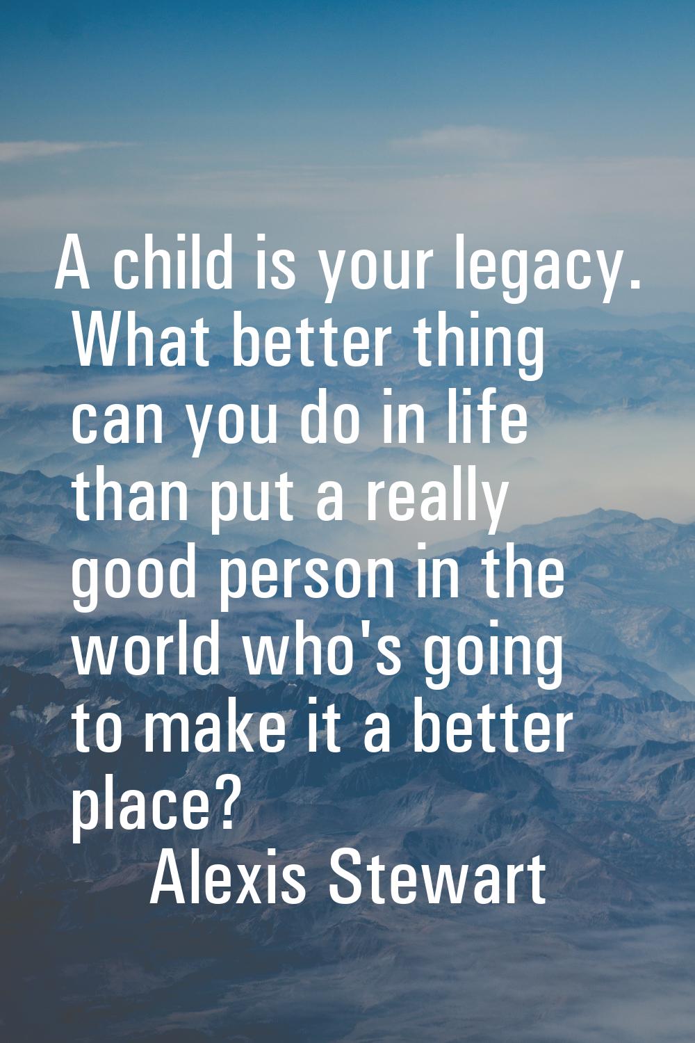 A child is your legacy. What better thing can you do in life than put a really good person in the w